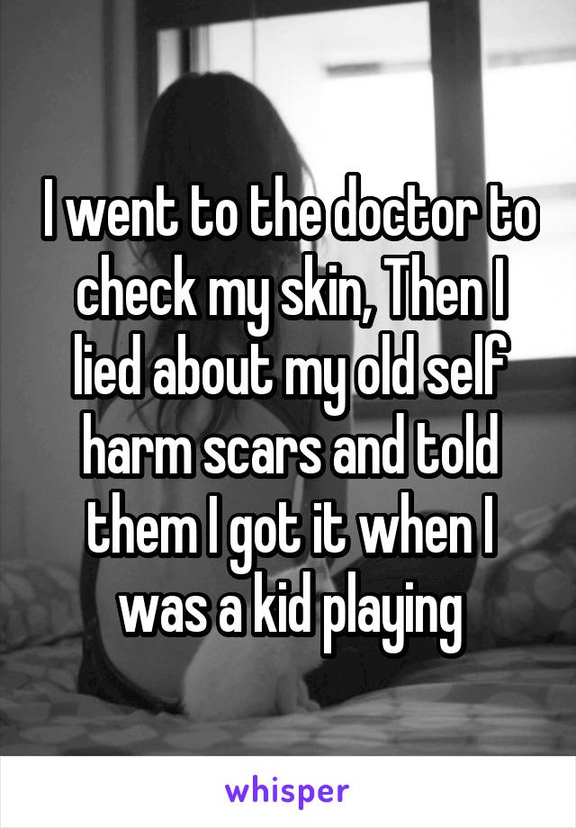 I went to the doctor to check my skin, Then I lied about my old self harm scars and told them I got it when I was a kid playing