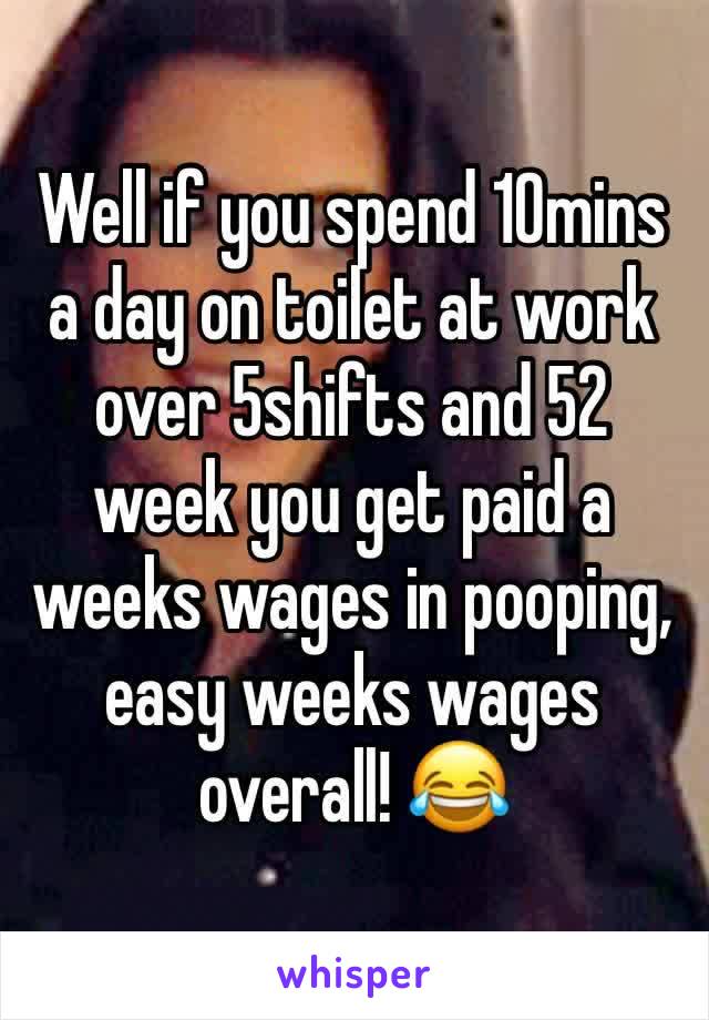 Well if you spend 10mins a day on toilet at work over 5shifts and 52 week you get paid a weeks wages in pooping, easy weeks wages overall! 😂