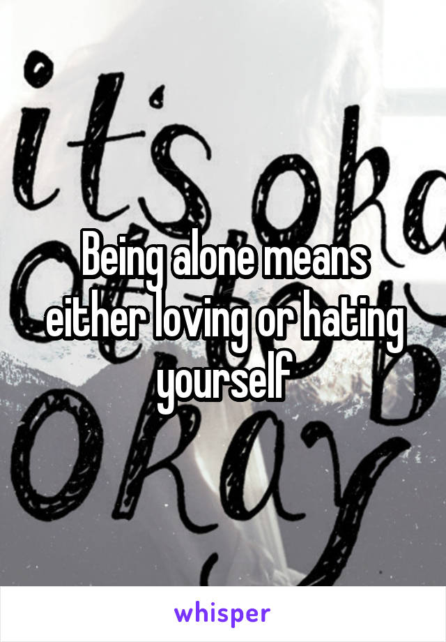 Being alone means either loving or hating yourself