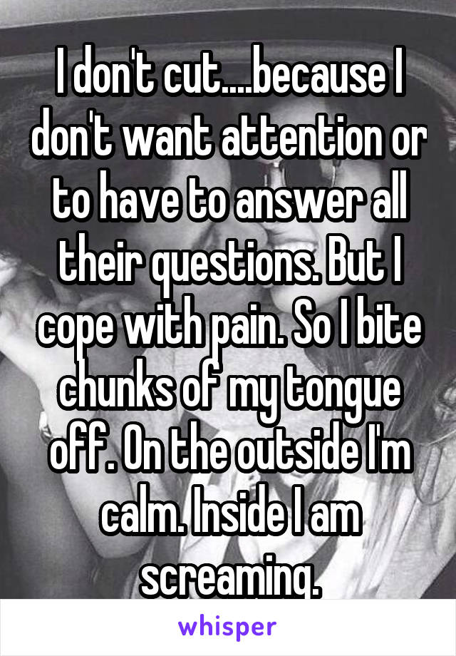 I don't cut....because I don't want attention or to have to answer all their questions. But I cope with pain. So I bite chunks of my tongue off. On the outside I'm calm. Inside I am screaming.