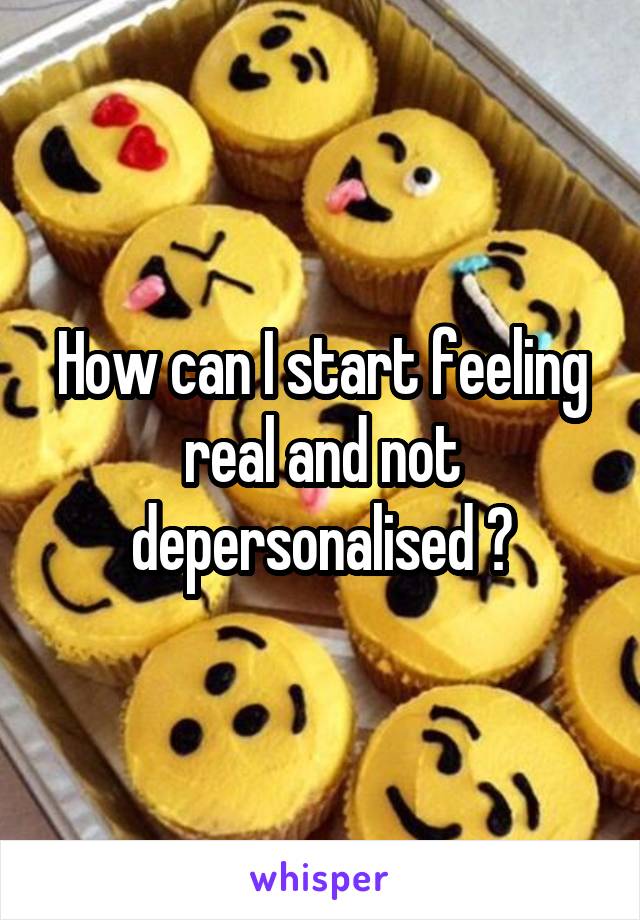 How can I start feeling real and not depersonalised ?