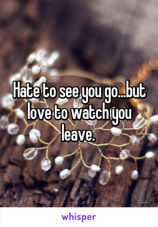 Hate to see you go...but love to watch you leave. 