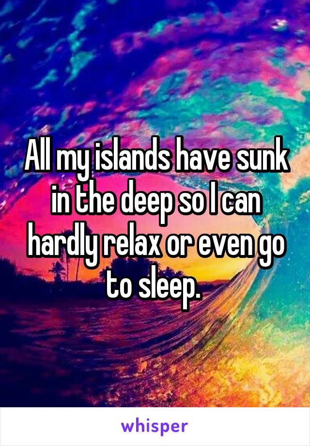 All my islands have sunk in the deep so I can hardly relax or even go to sleep. 