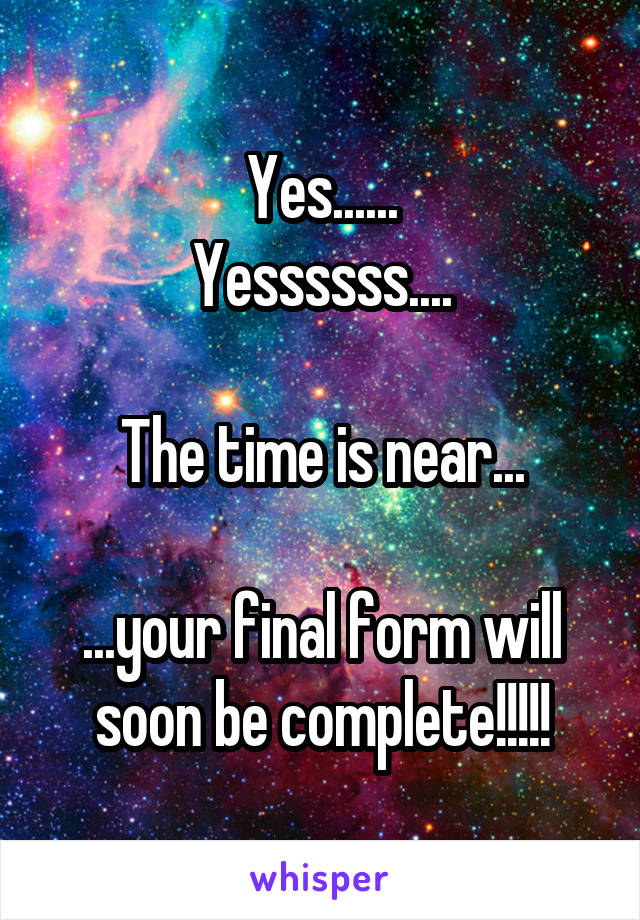 Yes......
Yessssss....

The time is near...

...your final form will soon be complete!!!!!