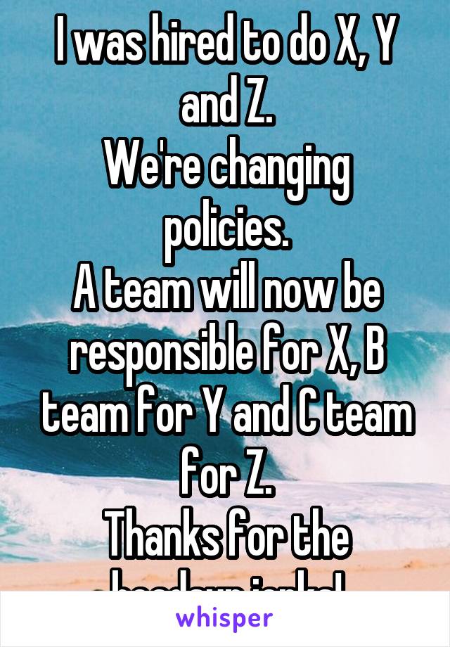 I was hired to do X, Y and Z.
We're changing policies.
A team will now be responsible for X, B team for Y and C team for Z.
Thanks for the headsup jerks!