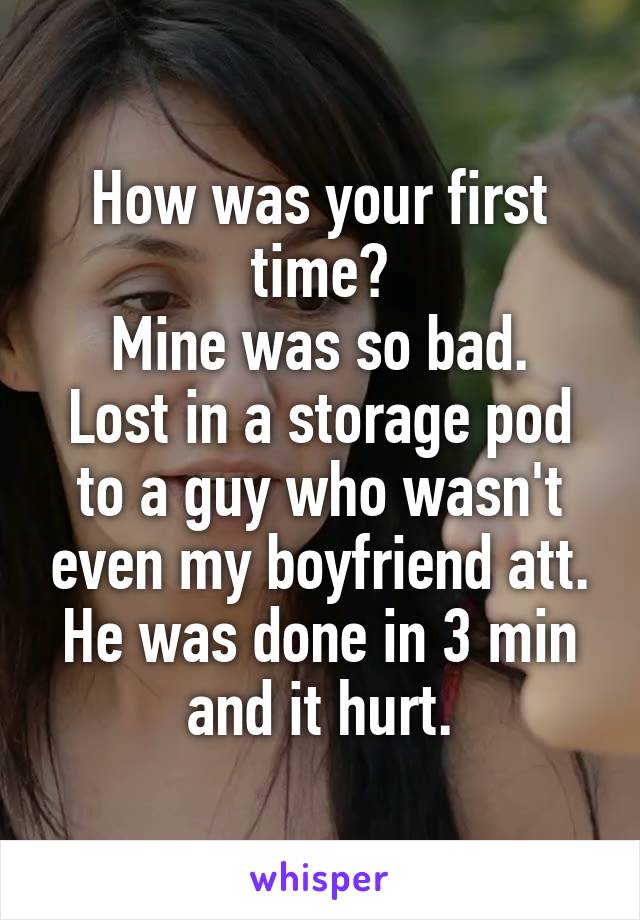 How was your first time?
Mine was so bad. Lost in a storage pod to a guy who wasn't even my boyfriend att. He was done in 3 min and it hurt.