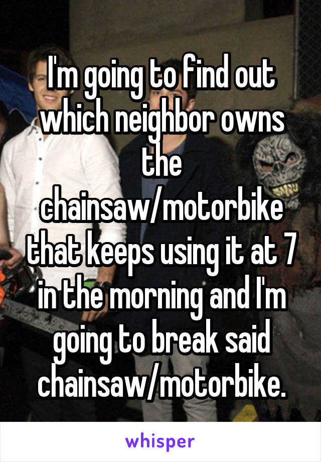 I'm going to find out which neighbor owns the chainsaw/motorbike that keeps using it at 7 in the morning and I'm going to break said chainsaw/motorbike.