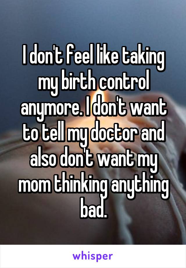 I don't feel like taking my birth control anymore. I don't want to tell my doctor and also don't want my mom thinking anything bad.