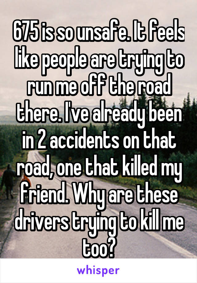 675 is so unsafe. It feels like people are trying to run me off the road there. I've already been in 2 accidents on that road, one that killed my friend. Why are these drivers trying to kill me too?