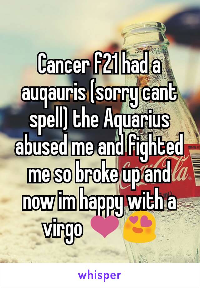 Cancer f21 had a auqauris (sorry cant spell) the Aquarius abused me and fighted me so broke up and now im happy with a virgo ❤😍
