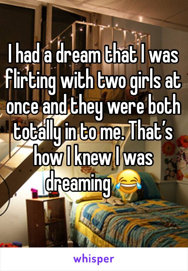 I had a dream that I was flirting with two girls at once and they were both totally in to me. That’s how I knew I was dreaming 😂