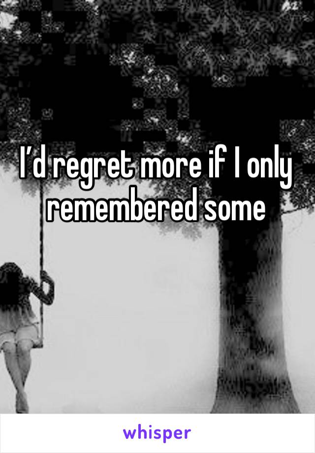 I’d regret more if I only remembered some