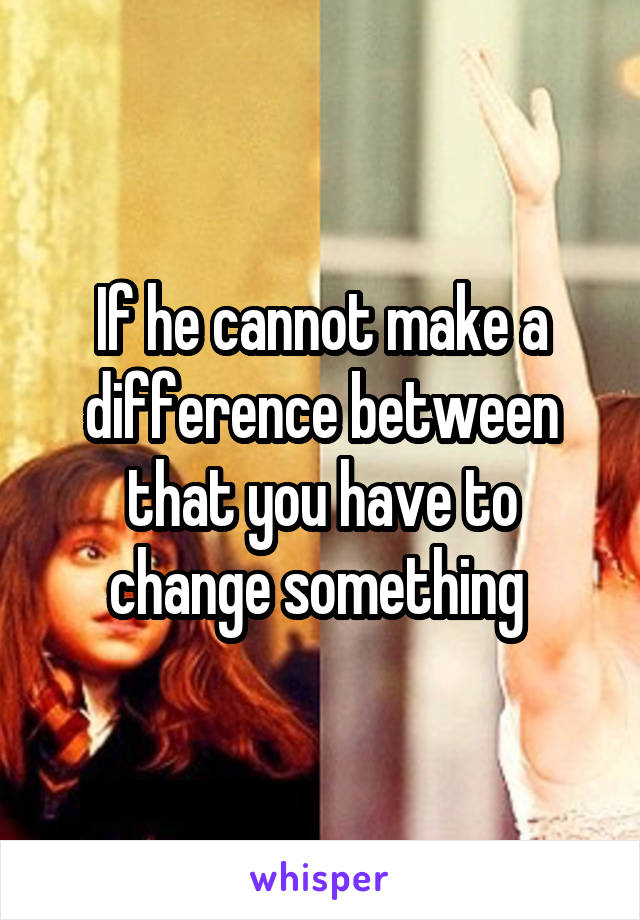If he cannot make a difference between that you have to change something 