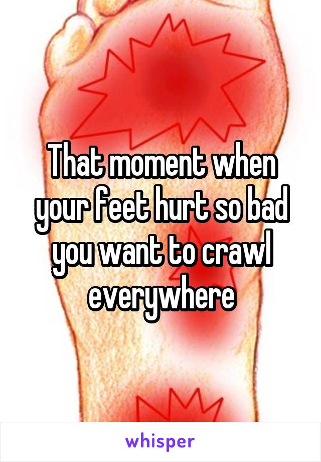 That moment when your feet hurt so bad you want to crawl everywhere