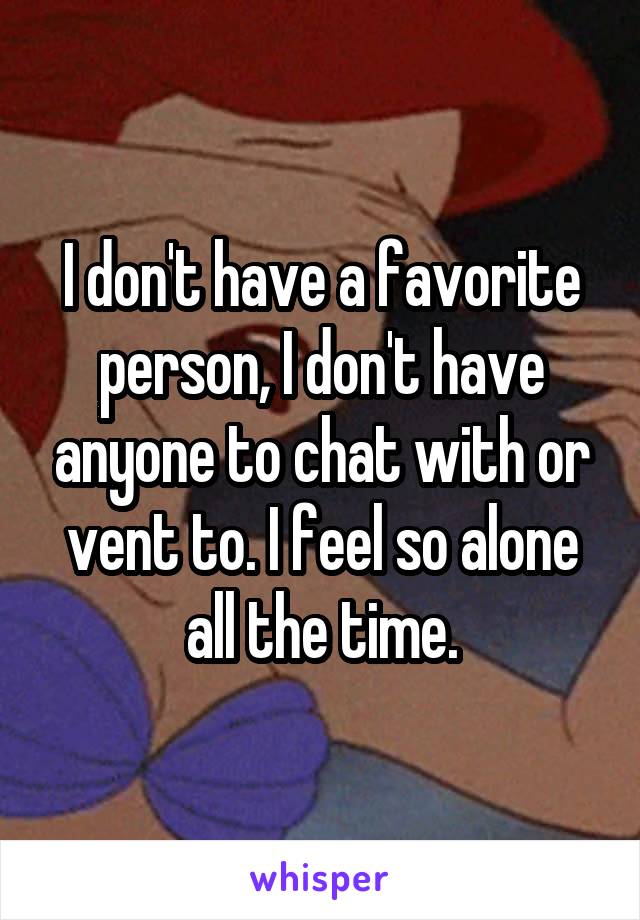 I don't have a favorite person, I don't have anyone to chat with or vent to. I feel so alone all the time.