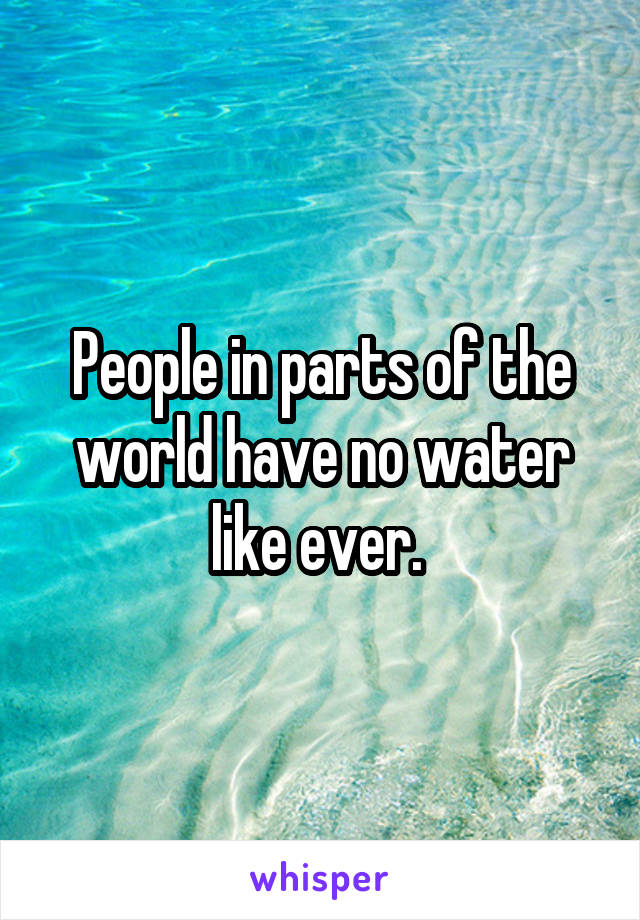 People in parts of the world have no water like ever. 