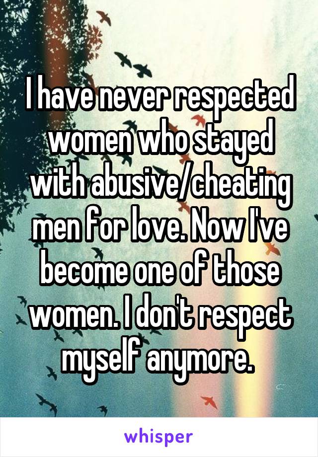 I have never respected women who stayed with abusive/cheating men for love. Now I've become one of those women. I don't respect myself anymore. 