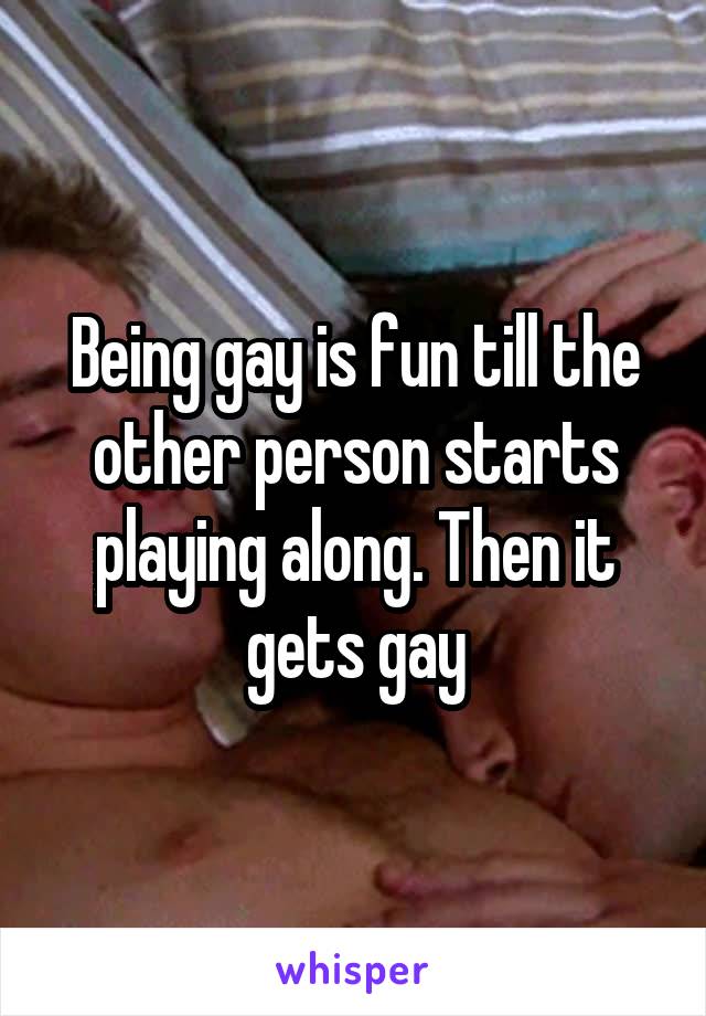 Being gay is fun till the other person starts playing along. Then it gets gay