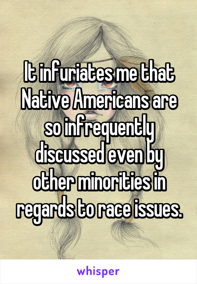 It infuriates me that Native Americans are so infrequently discussed even by other minorities in regards to race issues.