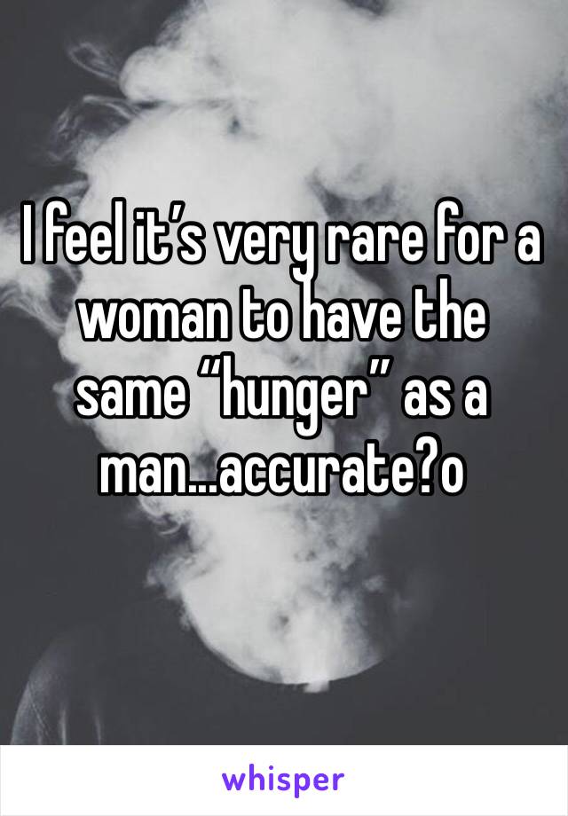 I feel it’s very rare for a woman to have the same “hunger” as a man...accurate?o