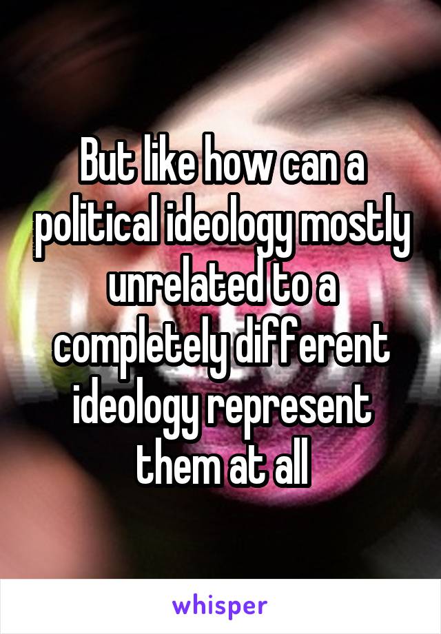 But like how can a political ideology mostly unrelated to a completely different ideology represent them at all