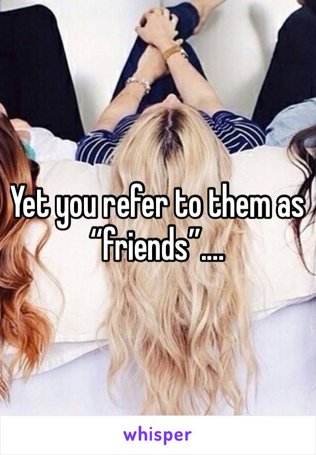 Yet you refer to them as “friends”....