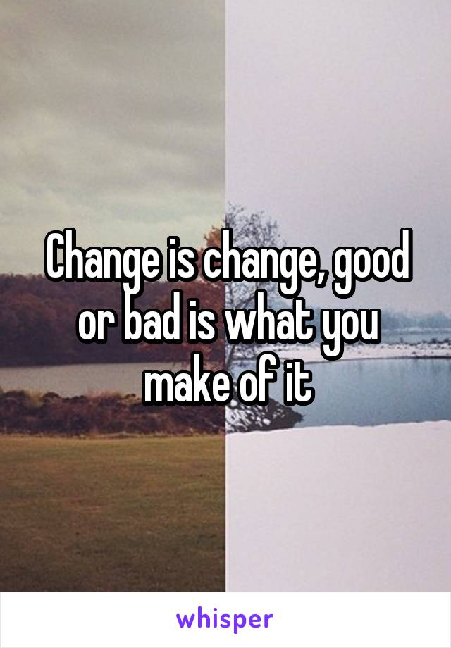 Change is change, good or bad is what you make of it