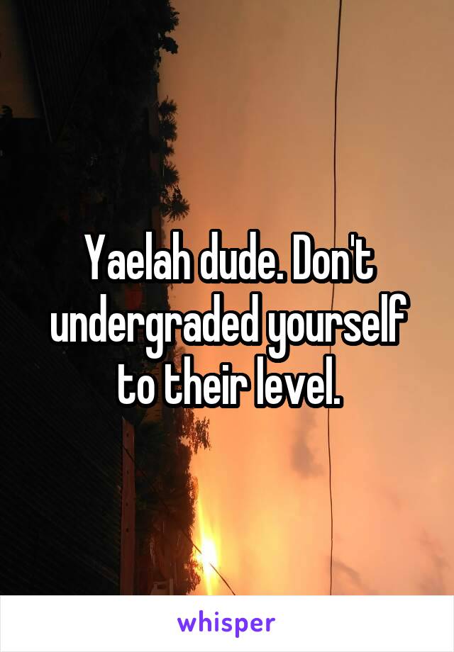 Yaelah dude. Don't undergraded yourself to their level.
