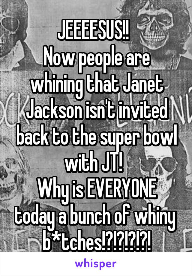 JEEEESUS!!  
Now people are whining that Janet Jackson isn't invited back to the super bowl with JT!  
Why is EVERYONE today a bunch of whiny  b*tches!?!?!?!?!