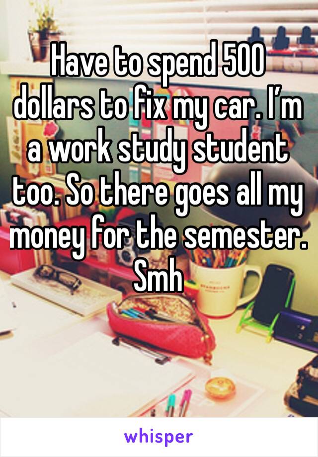 Have to spend 500 dollars to fix my car. I’m a work study student too. So there goes all my money for the semester. Smh