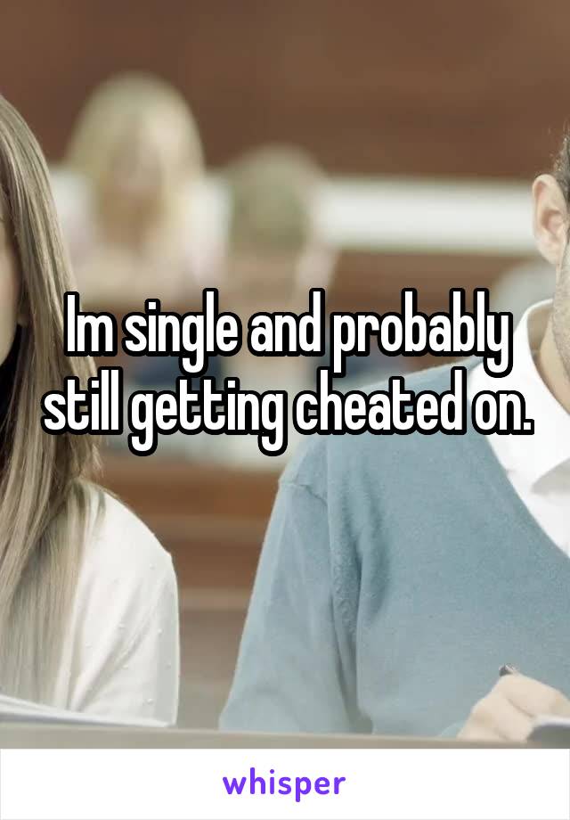 Im single and probably still getting cheated on. 