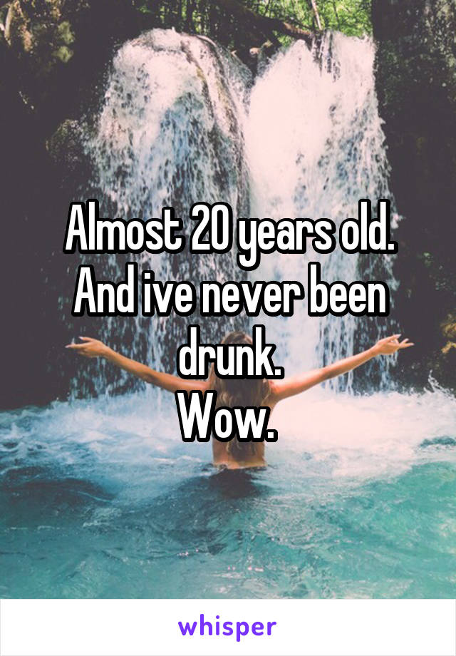 Almost 20 years old. And ive never been drunk.
Wow. 