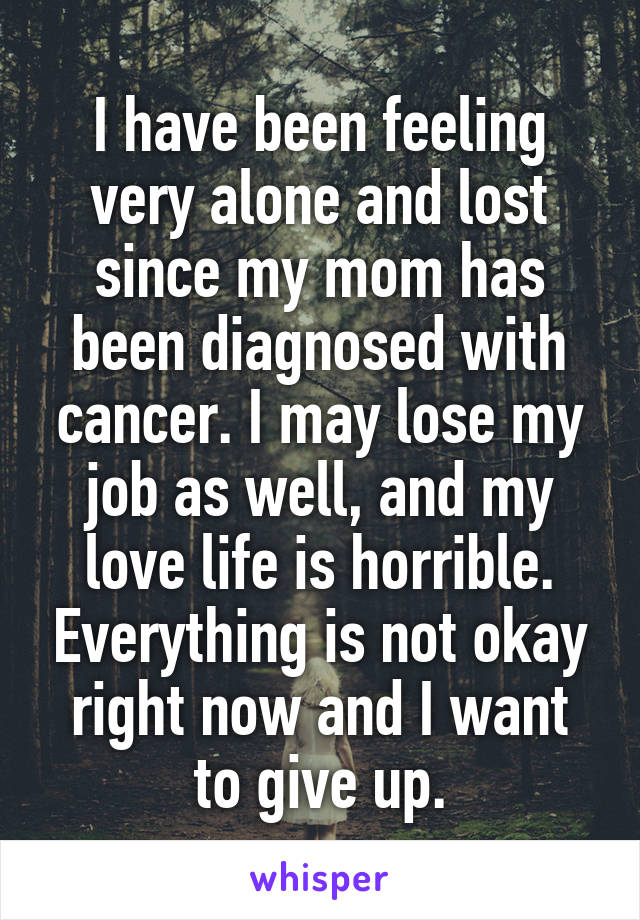 I have been feeling very alone and lost since my mom has been diagnosed with cancer. I may lose my job as well, and my love life is horrible. Everything is not okay right now and I want to give up.