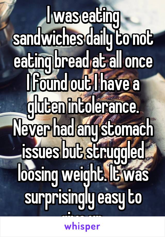 I was eating sandwiches daily to not eating bread at all once I found out I have a gluten intolerance. Never had any stomach issues but struggled loosing weight. It was surprisingly easy to give up.
