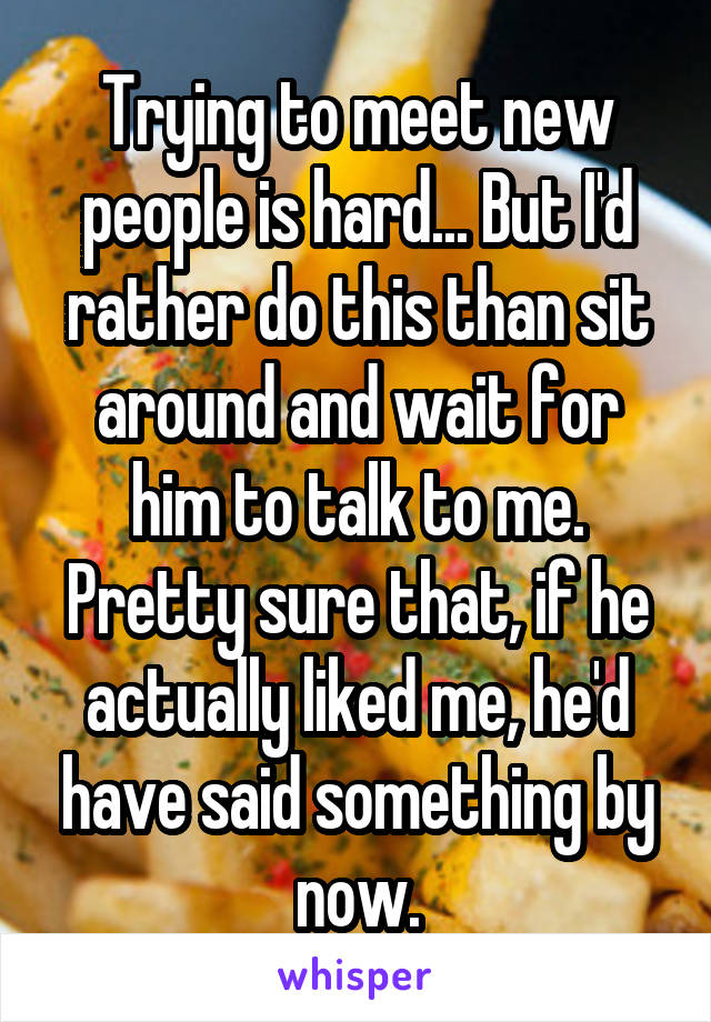Trying to meet new people is hard... But I'd rather do this than sit around and wait for him to talk to me. Pretty sure that, if he actually liked me, he'd have said something by now.