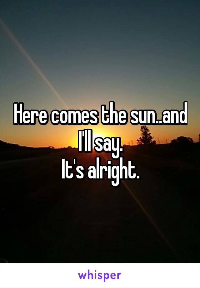 Here comes the sun..and I'll say.
It's alright.