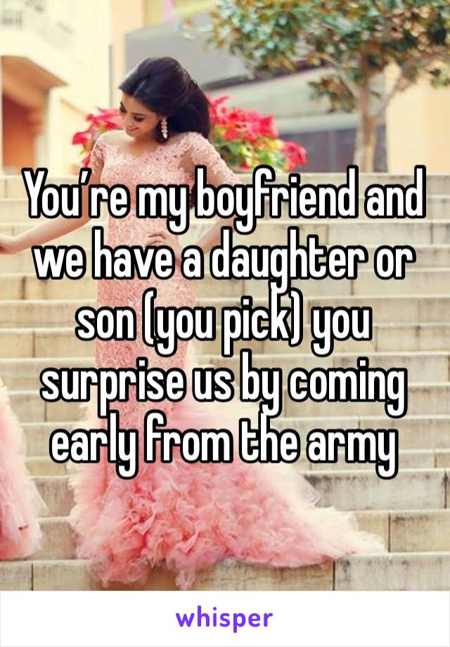 You’re my boyfriend and we have a daughter or son (you pick) you surprise us by coming early from the army