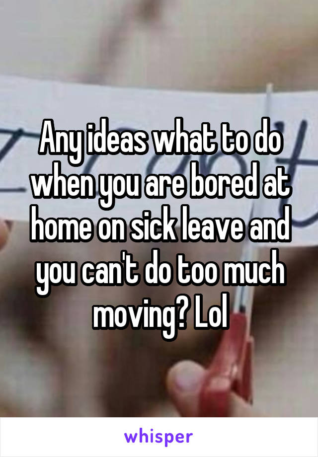 Any ideas what to do when you are bored at home on sick leave and you can't do too much moving? Lol