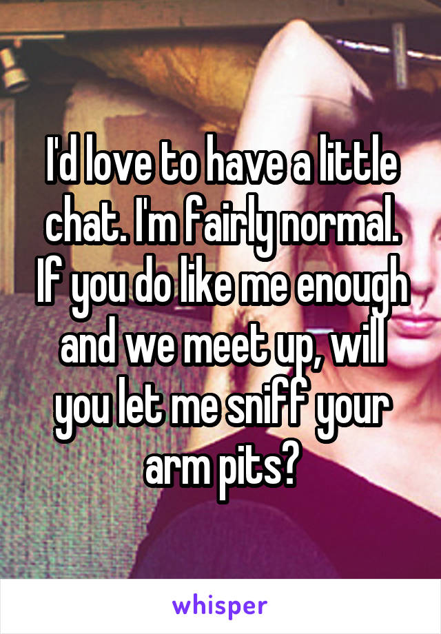 I'd love to have a little chat. I'm fairly normal. If you do like me enough and we meet up, will you let me sniff your arm pits?
