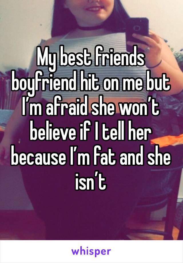 My best friends boyfriend hit on me but I’m afraid she won’t believe if I tell her because I’m fat and she isn’t 