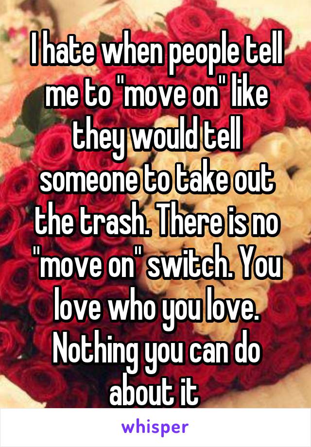 I hate when people tell me to "move on" like they would tell someone to take out the trash. There is no "move on" switch. You love who you love. Nothing you can do about it 