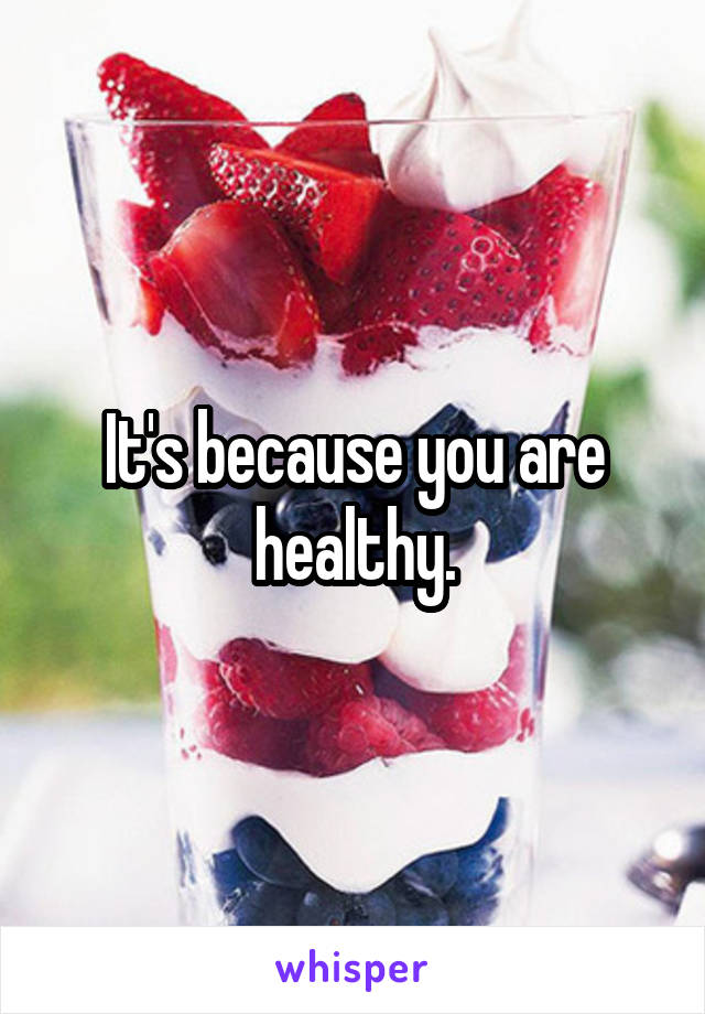 It's because you are healthy.