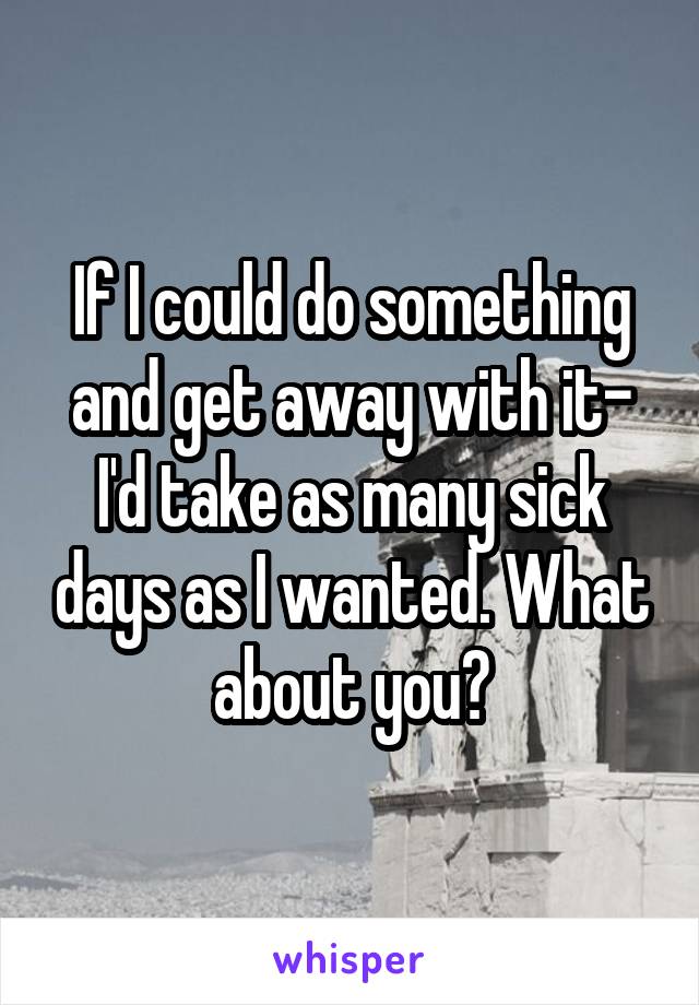 If I could do something and get away with it- I'd take as many sick days as I wanted. What about you?