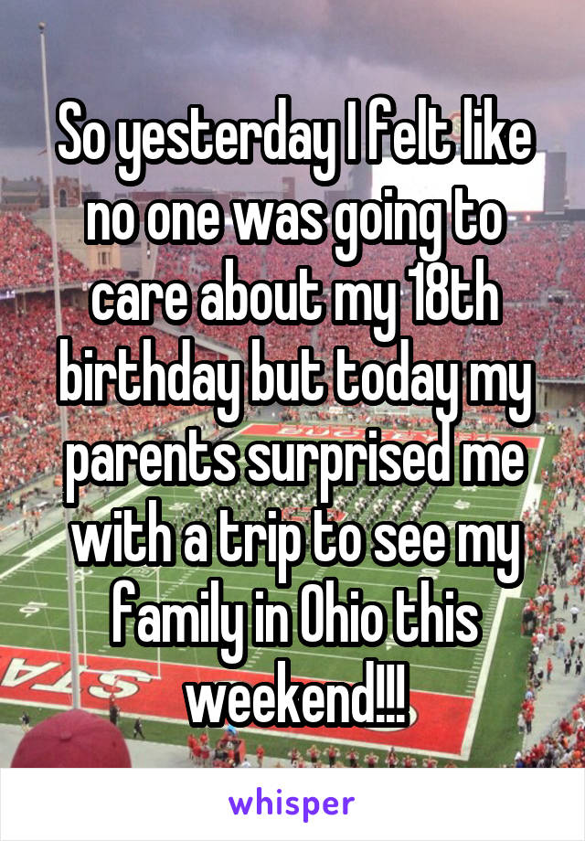 So yesterday I felt like no one was going to care about my 18th birthday but today my parents surprised me with a trip to see my family in Ohio this weekend!!!