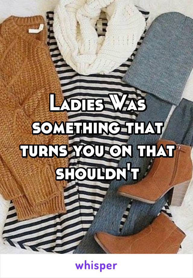 Ladies Was something that turns you on that shouldn't