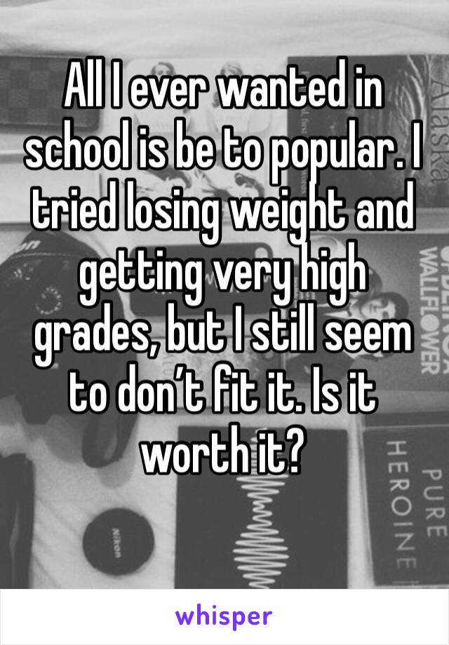 All I ever wanted in school is be to popular. I tried losing weight and getting very high grades, but I still seem to don’t fit it. Is it worth it?