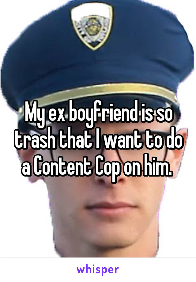 My ex boyfriend is so trash that I want to do a Content Cop on him. 