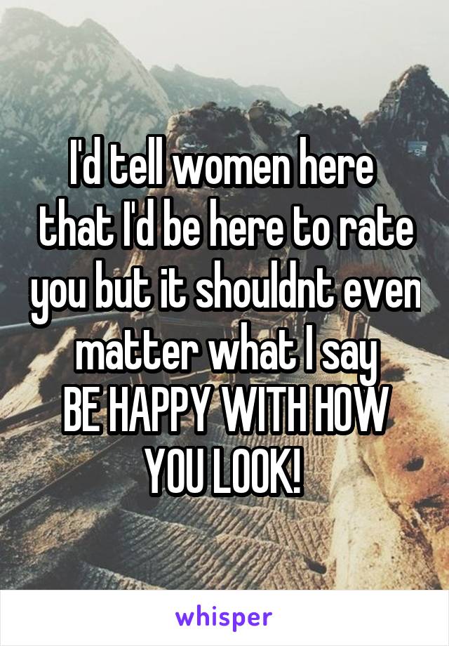 I'd tell women here  that I'd be here to rate you but it shouldnt even matter what I say
BE HAPPY WITH HOW YOU LOOK! 