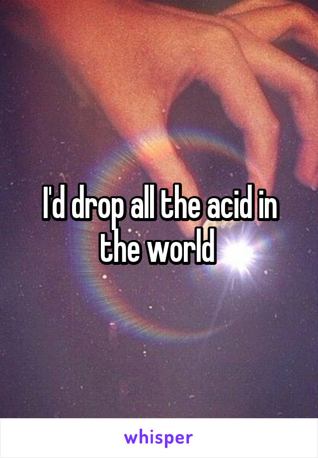 I'd drop all the acid in the world 