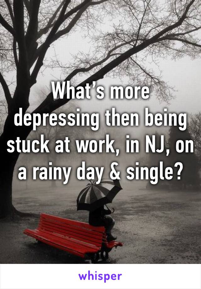 What’s more depressing then being stuck at work, in NJ, on a rainy day & single? 
